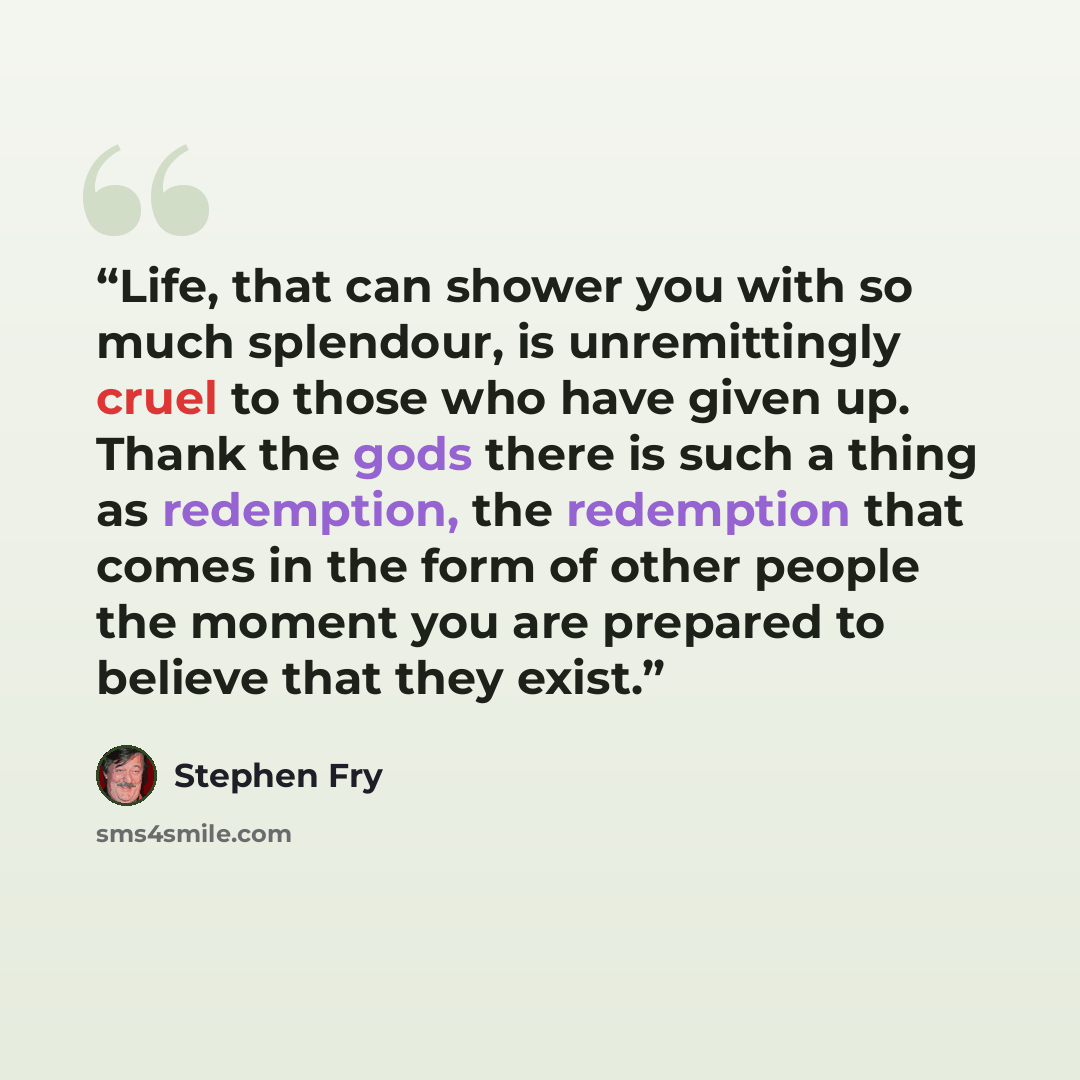 “Life, that can shower you with so much splendour, is unremittingly cruel to those who have given up. Thank the gods there is such a thing as redemption, the redemption that comes in the form of other people the moment you are prepared to believe that they exist.” quote by Stephen Fry