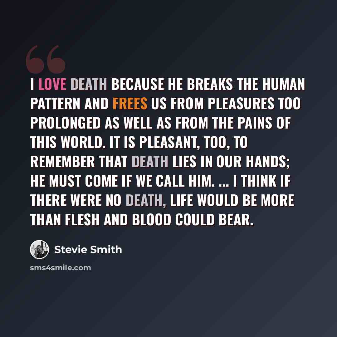 “I love Death because he breaks the human pattern and frees us from pleasures too prolonged as well as from the pains of this world. It is pleasant, too, to remember that Death lies in our hands; he must come if we call him. ... I think if there were no death, life would be more than flesh and…” quote by Stevie Smith