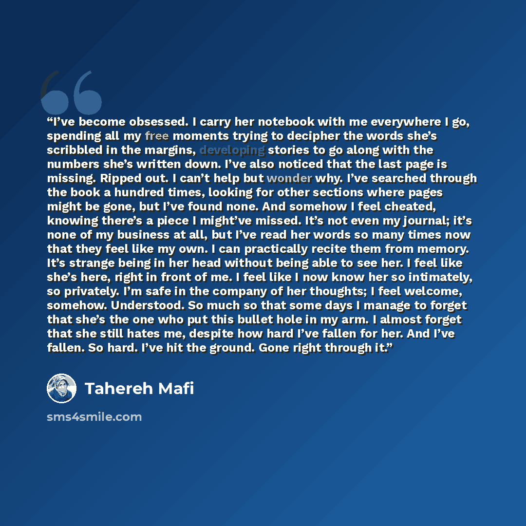 “I’ve become obsessed. I carry her notebook with me everywhere I go, spending all my free moments trying to decipher the words she’s scribbled in the margins, developing stories to go along with the numbers she’s written down. I’ve also noticed that the last page is missing. Ripped out. I can’t…” quote by Tahereh Mafi