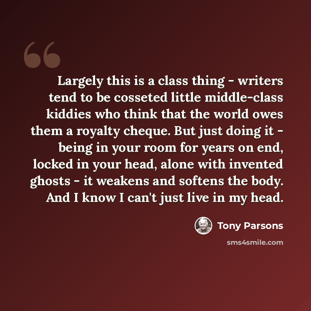 “Largely this is a class thing - writers tend to be cosseted little middle-class kiddies who think that the world owes them a royalty cheque. But just doing it - being in your room for years on end, locked in your head, alone with invented ghosts - it weakens and softens the body. And I know I…” quote by Tony Parsons