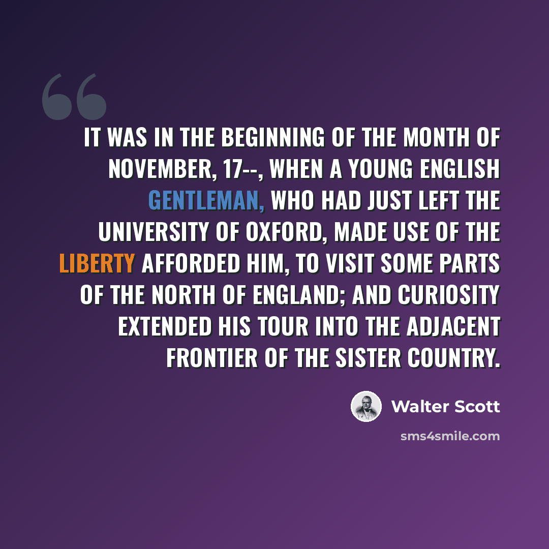 “It was in the beginning of the month of November, 17--, when a young English gentleman, who had just left the university of Oxford, made use of the liberty afforded him, to visit some parts of the north of England; and curiosity extended his tour into the adjacent frontier of the sister country.” quote by Walter Scott