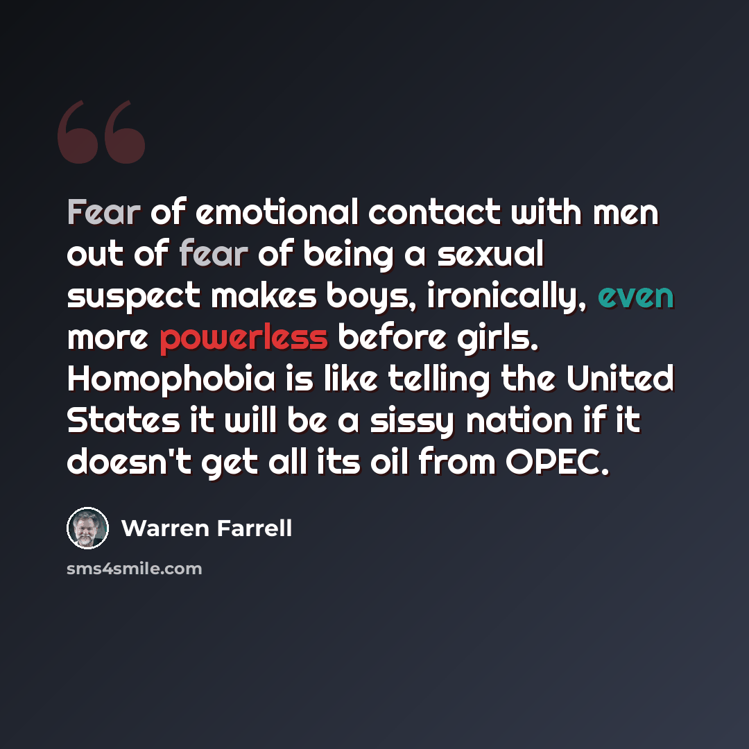 “Fear of emotional contact with men out of fear of being a sexual suspect makes boys, ironically, even more powerless before girls. Homophobia is like telling the United States it will be a sissy nation if it doesn't get all its oil from OPEC.” quote by Warren Farrell