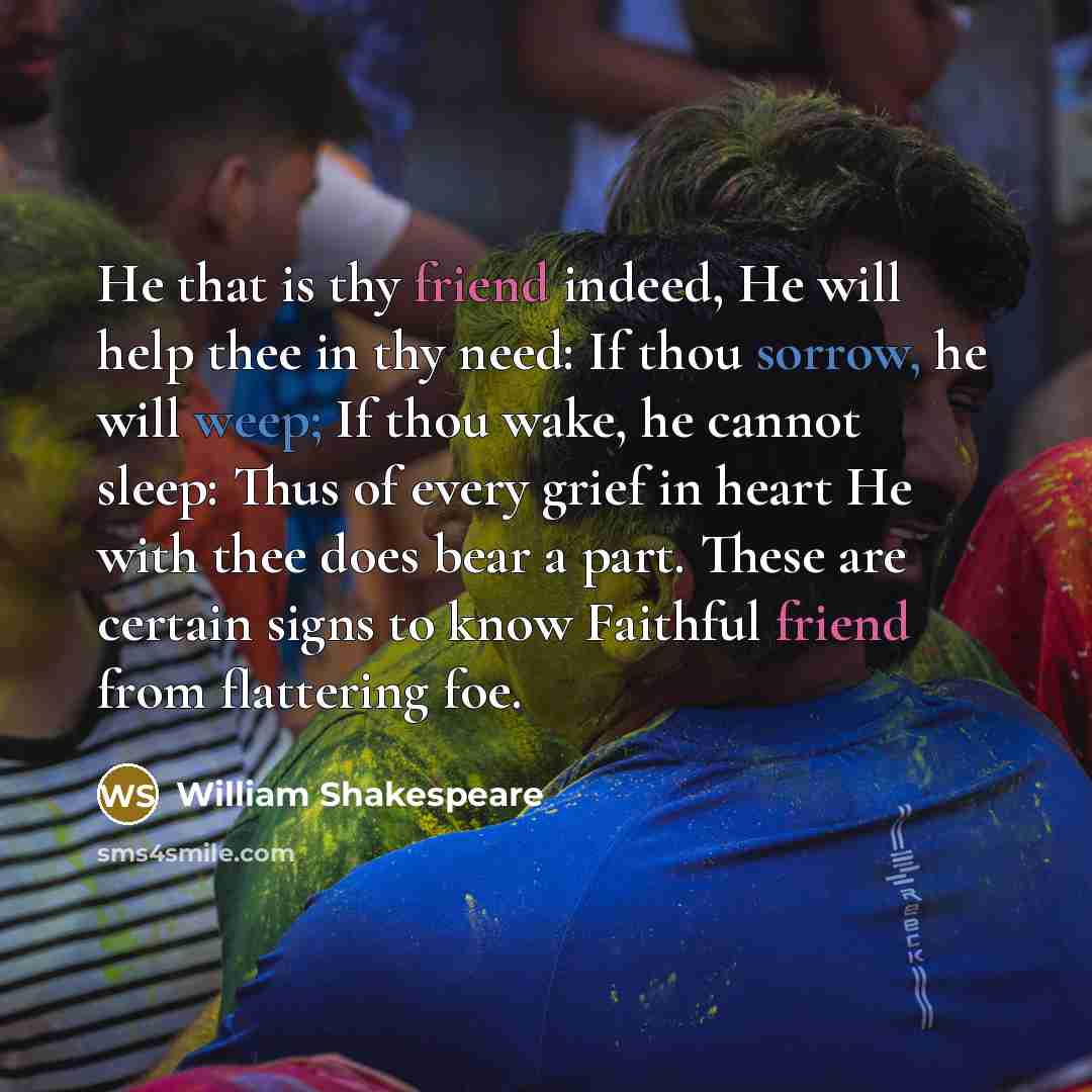 “He that is thy friend indeed, He will help thee in thy need: If thou sorrow, he will weep; If thou wake, he cannot sleep: Thus of every grief in heart He with thee does bear a part. These are certain signs to know Faithful friend from flattering foe.” quote by William Shakespeare