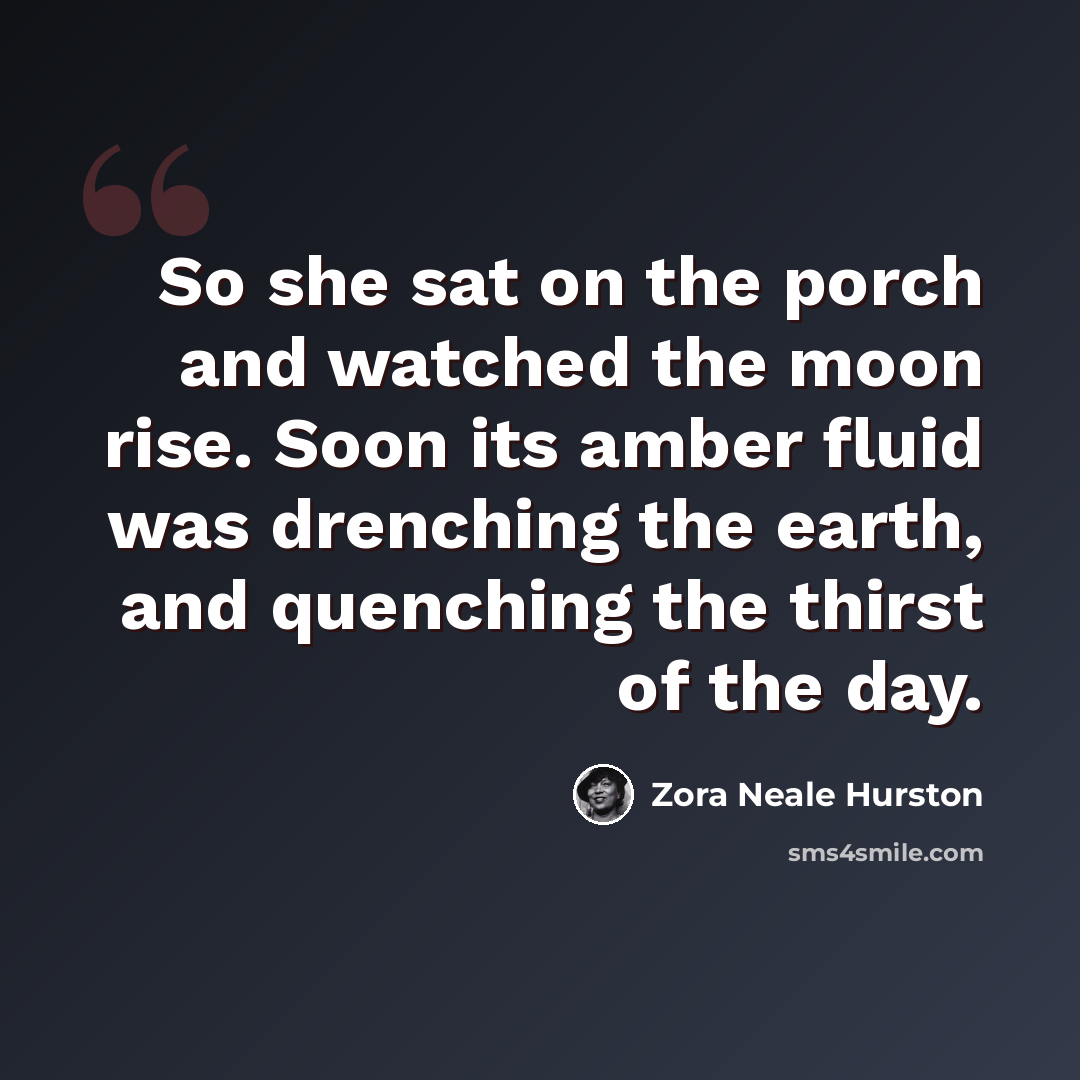 “So she sat on the porch and watched the moon rise. Soon its amber fluid was drenching the earth, and quenching the thirst of the day.” quote by Zora Neale Hurston