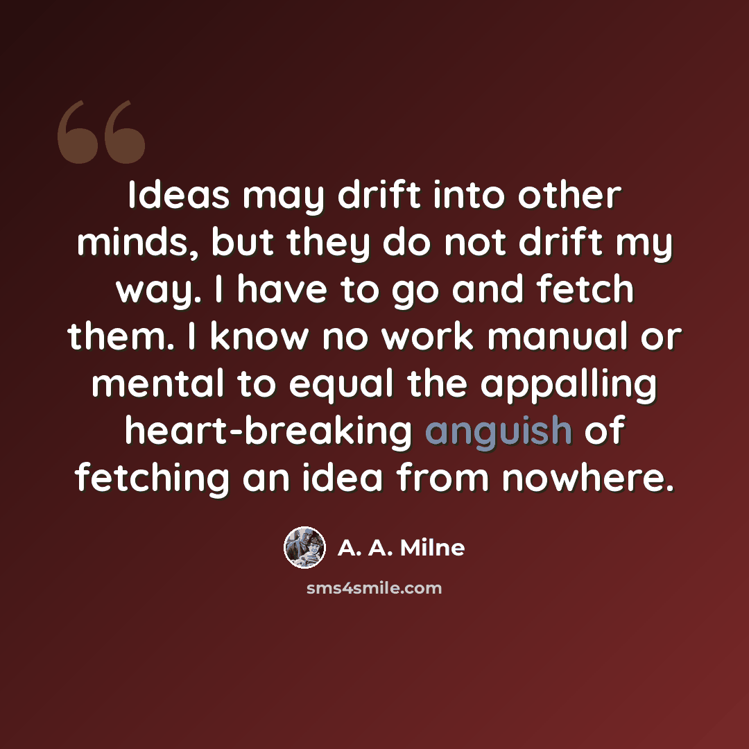 “Ideas may drift into other minds, but they do not drift my way. I have to go and fetch them. I know no work manual or mental to equal the appalling heart-breaking anguish of fetching an idea from nowhere.” quote by A. A. Milne