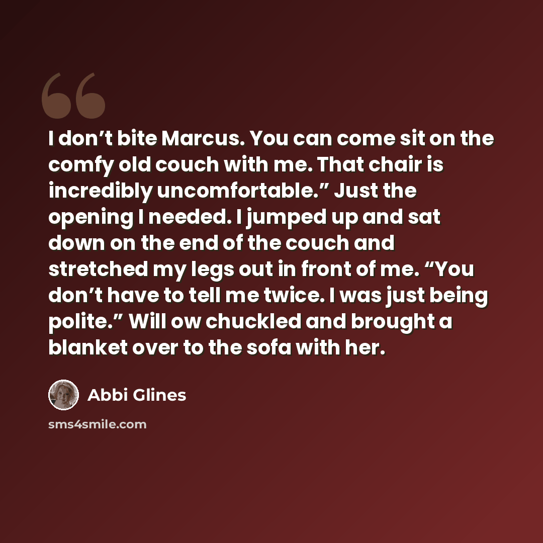 “I don’t bite Marcus. You can come sit on the comfy old couch with me. That chair is incredibly uncomfortable.” Just the opening I needed. I jumped up and sat down on the end of the couch and stretched my legs out in front of me. “You don’t have to tell me twice. I was just being polite.” Will ow…” quote by Abbi Glines