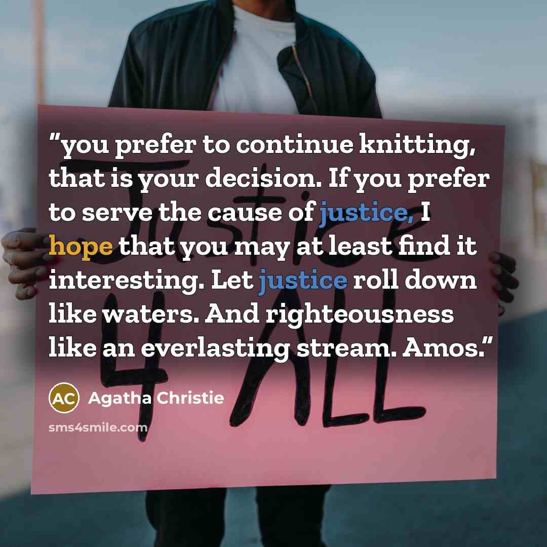“you prefer to continue knitting, that is your decision. If you prefer to serve the cause of justice, I hope that you may at least find it interesting. Let justice roll down like waters. And righteousness like an everlasting stream. Amos.” quote by Agatha Christie