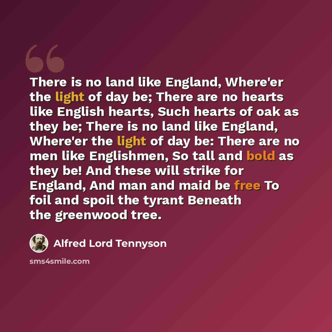 “There is no land like England, Where'er the light of day be; There are no hearts like English hearts, Such hearts of oak as they be; There is no land like England, Where'er the light of day be: There are no men like Englishmen, So tall and bold as they be! And these will strike for England, And…” quote by Alfred Lord Tennyson