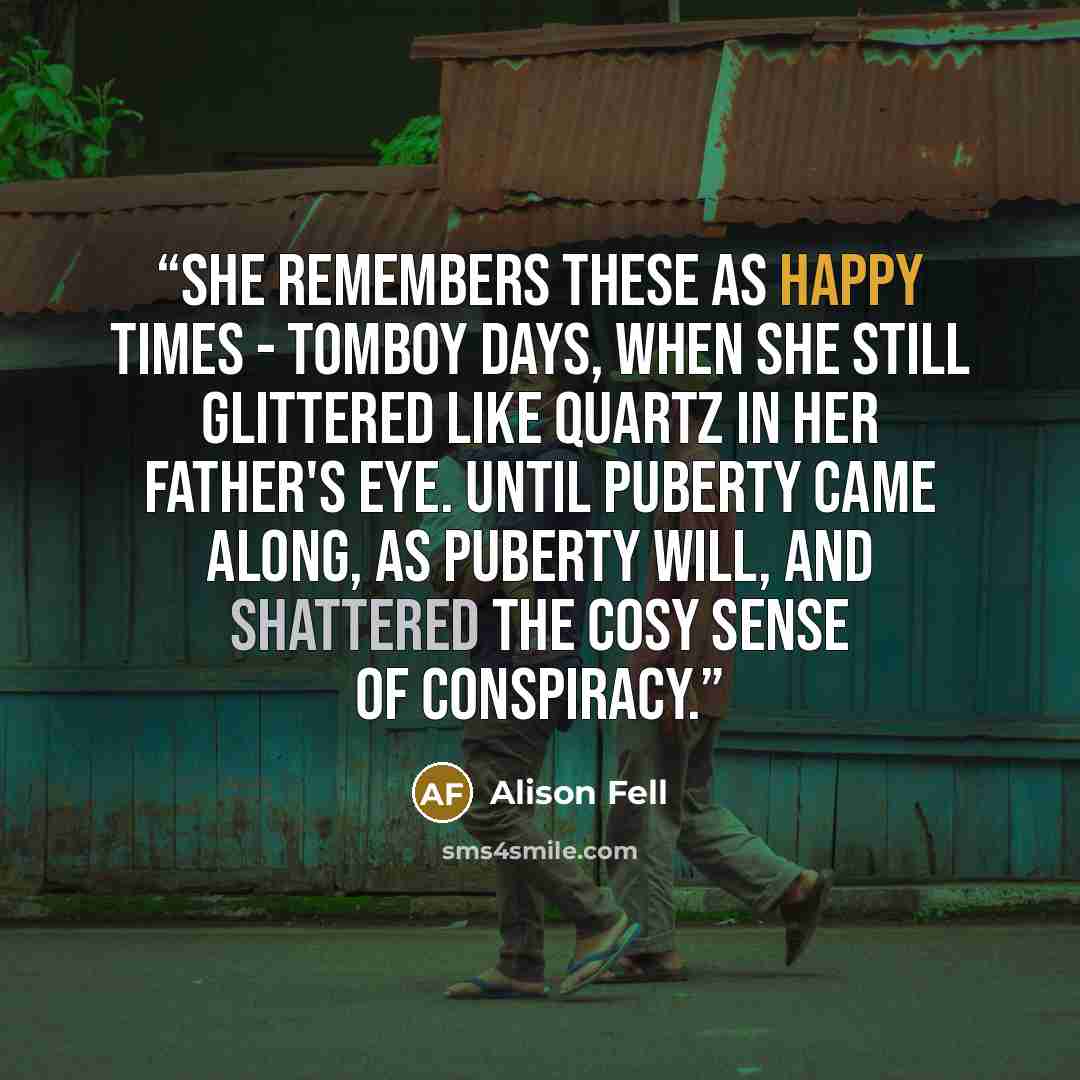 “She remembers these as happy times - tomboy days, when she still glittered like quartz in her father's eye. Until puberty came along, as puberty will, and shattered the cosy sense of conspiracy.” quote by Alison Fell
