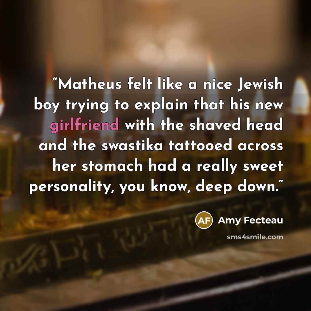 “Matheus felt like a nice Jewish boy trying to explain that his new girlfriend with the shaved head and the swastika tattooed across her stomach had a really sweet personality, you know, deep down.” quote by Amy Fecteau