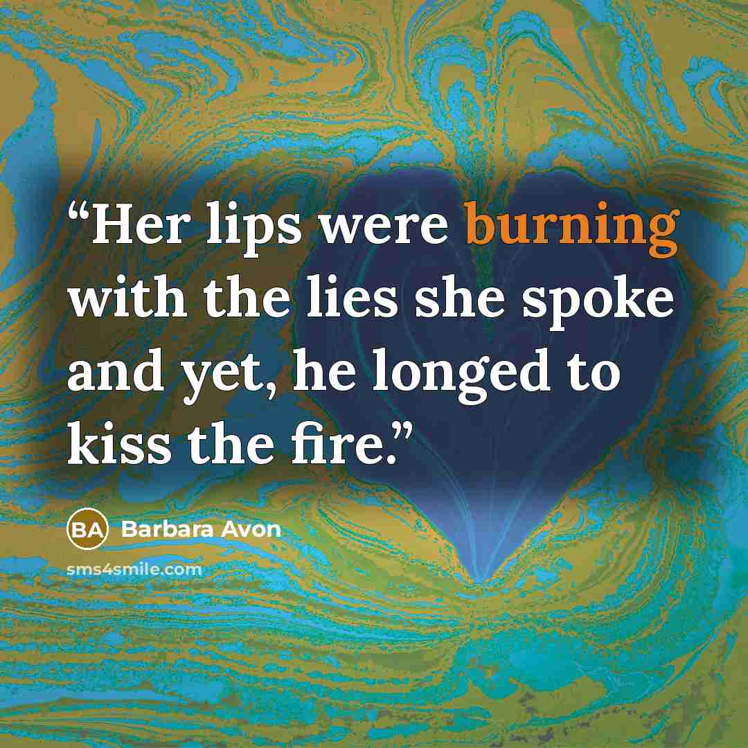 “Her lips were burning with the lies she spoke and yet, he longed to kiss the fire.” quote by Barbara Avon