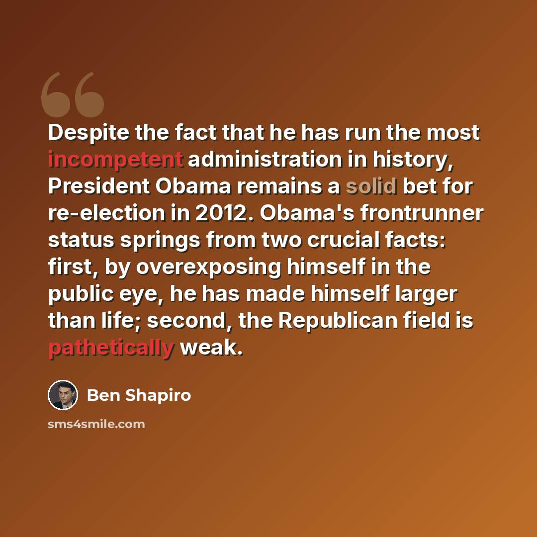 “Despite the fact that he has run the most incompetent administration in history, President Obama remains a solid bet for re-election in 2012. Obama's frontrunner status springs from two crucial facts: first, by overexposing himself in the public eye, he has made himself larger than life; second…” quote by Ben Shapiro