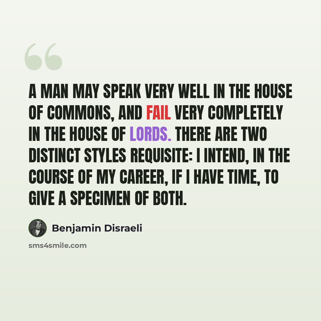 “A man may speak very well in the House of Commons, and fail very completely in the House of Lords. There are two distinct styles requisite: I intend, in the course of my career, if I have time, to give a specimen of both.” quote by Benjamin Disraeli