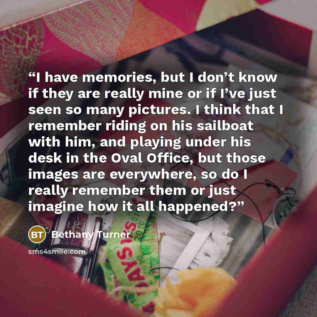 “I have memories, but I don’t know if they are really mine or if I’ve just seen so many pictures. I think that I remember riding on his sailboat with him, and playing under his desk in the Oval Office, but those images are everywhere, so do I really remember them or just imagine how it all happened?” quote by Bethany Turner