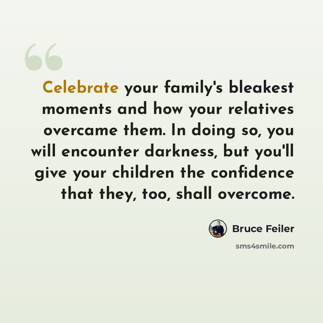 “Celebrate your family's bleakest moments and how your relatives overcame them. In doing so, you will encounter darkness, but you'll give your children the confidence that they, too, shall overcome.” quote by Bruce Feiler