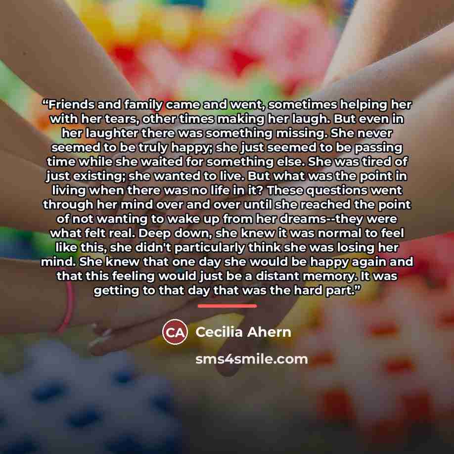 “Friends and family came and went, sometimes helping her with her tears, other times making her laugh. But even in her laughter there was something missing. She never seemed to be truly happy; she just seemed to be passing time while she waited for something else. She was tired of just existing…” quote by Cecilia Ahern