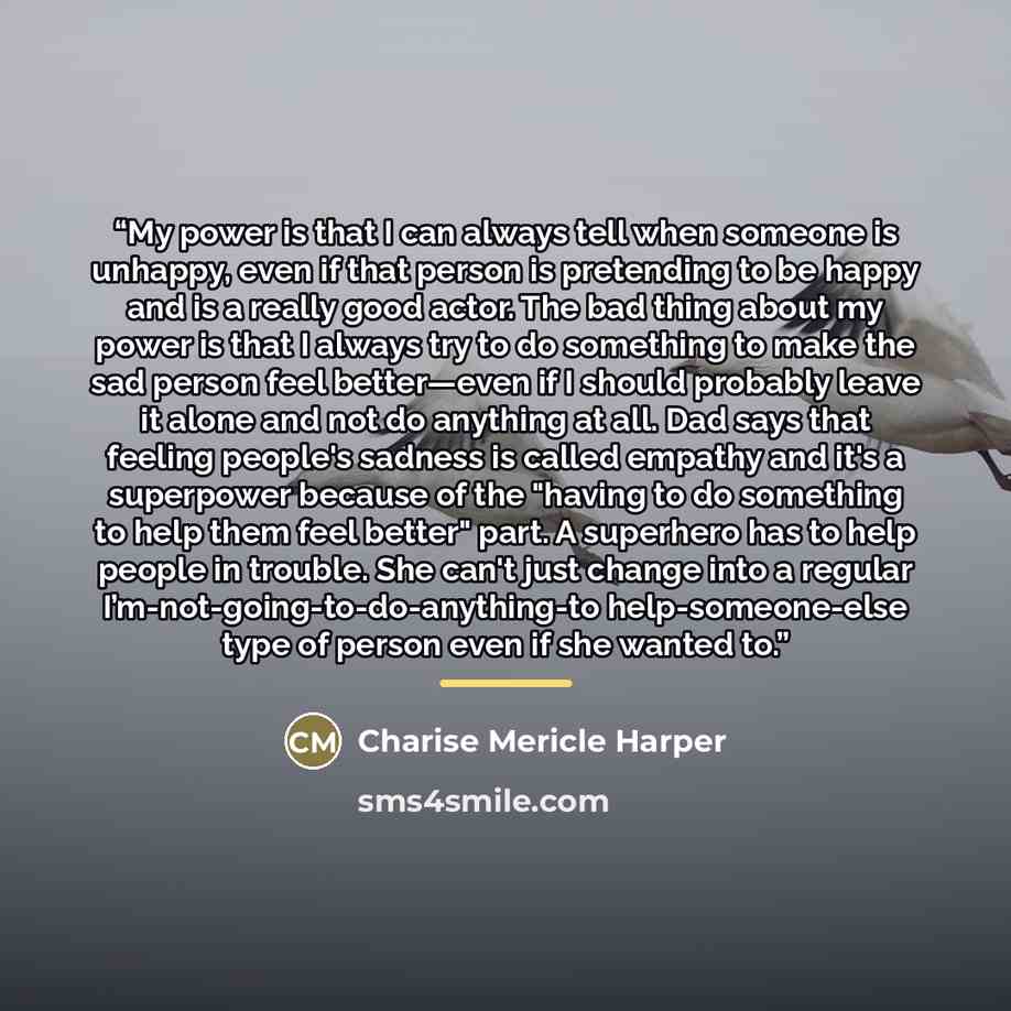 “My power is that I can always tell when someone is unhappy, even if that person is pretending to be happy and is a really good actor. The bad thing about my power is that I always try to do something to make the sad person feel better—even if I should probably leave it alone and not do anything at…” quote by Charise Mericle Harper