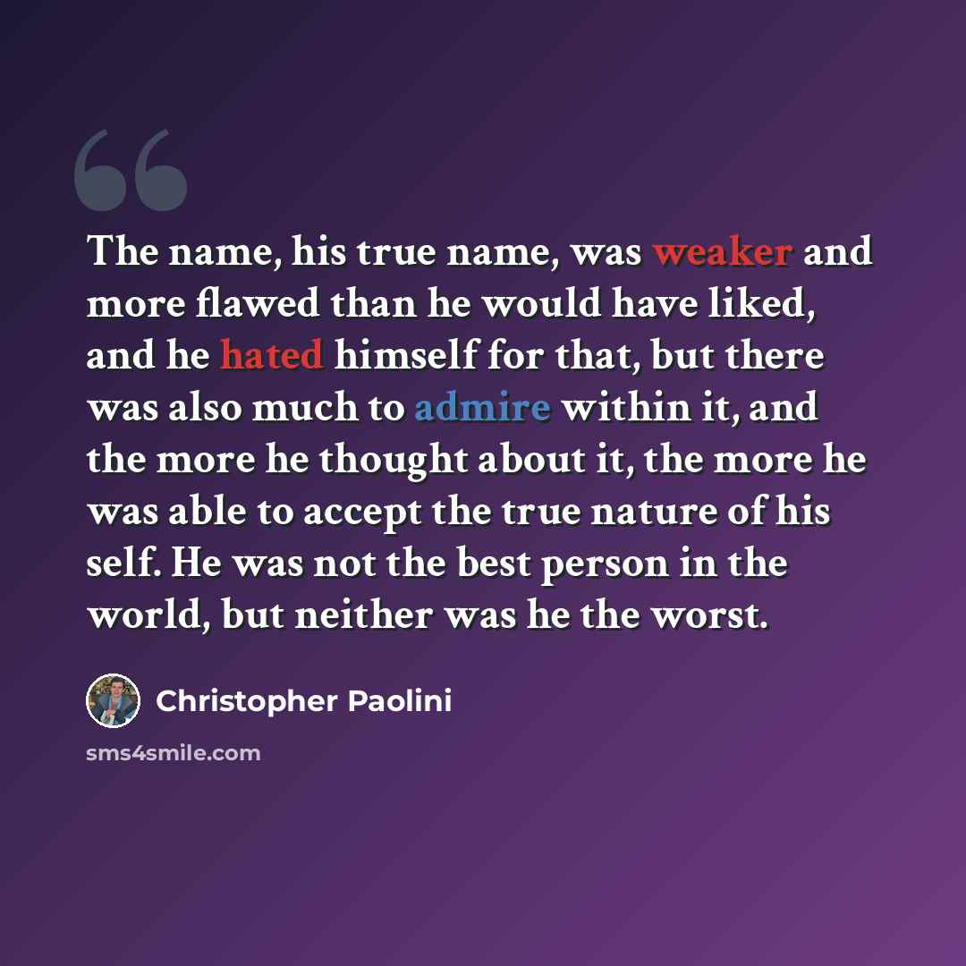 “The name, his true name, was weaker and more flawed than he would have liked, and he hated himself for that, but there was also much to admire within it, and the more he thought about it, the more he was able to accept the true nature of his self. He was not the best person in the world, but…” quote by Christopher Paolini