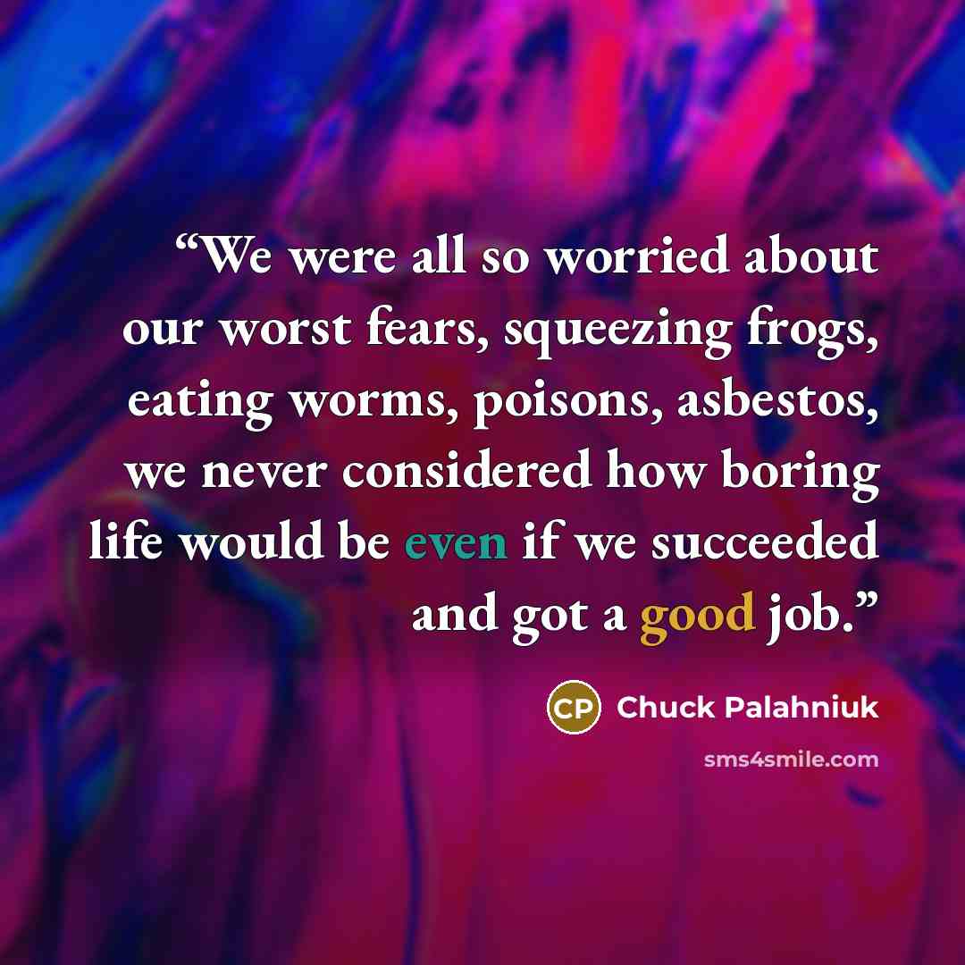 “We were all so wor­ried about our worst fears, squeez­ing frogs, eat­ing worms, poi­sons, as­bestos, we nev­er con­sid­ered how bor­ing life would be even if we suc­ceed­ed and got a good job.” quote by Chuck Palahniuk