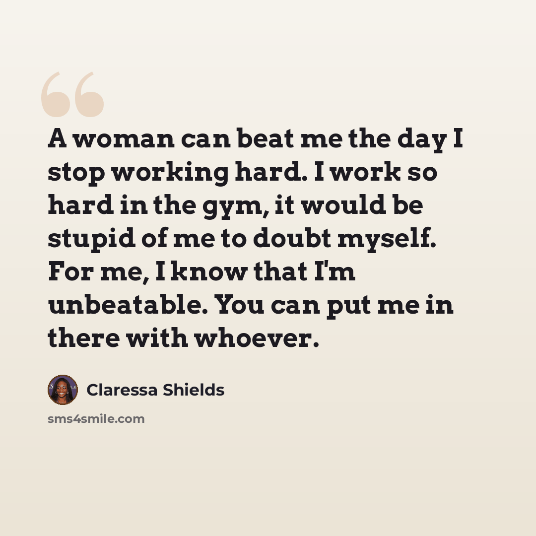 “A woman can beat me the day I stop working hard. I work so hard in the gym, it would be stupid of me to doubt myself. For me, I know that I'm unbeatable. You can put me in there with whoever.” quote by Claressa Shields