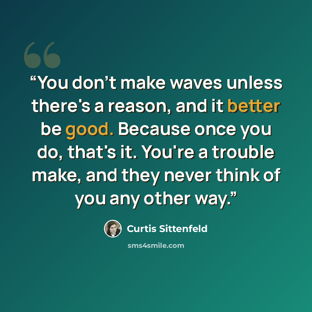 “You don't make waves unless there's a reason, and it better be good. Because once you do, that's it. You're a trouble make, and they never think of you any other way.” quote by Curtis Sittenfeld