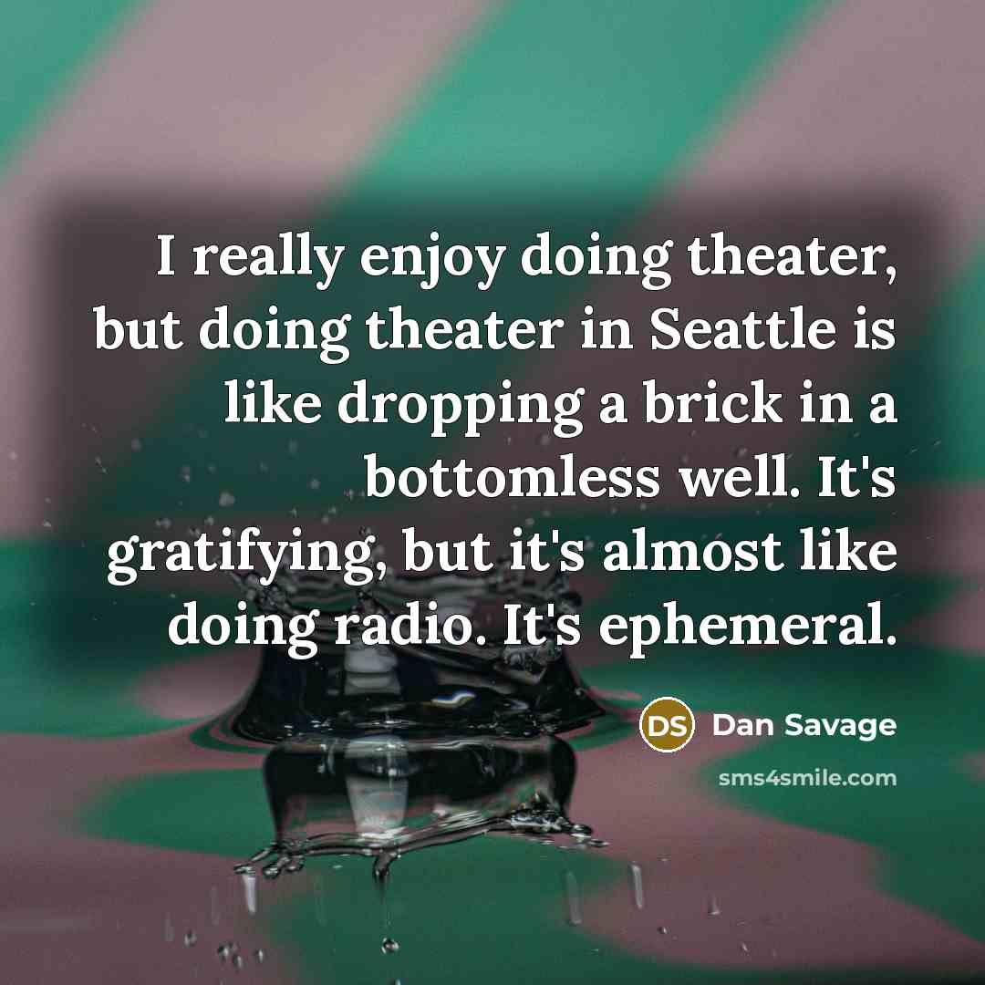 “I really enjoy doing theater, but doing theater in Seattle is like dropping a brick in a bottomless well. It's gratifying, but it's almost like doing radio. It's ephemeral.” quote by Dan Savage