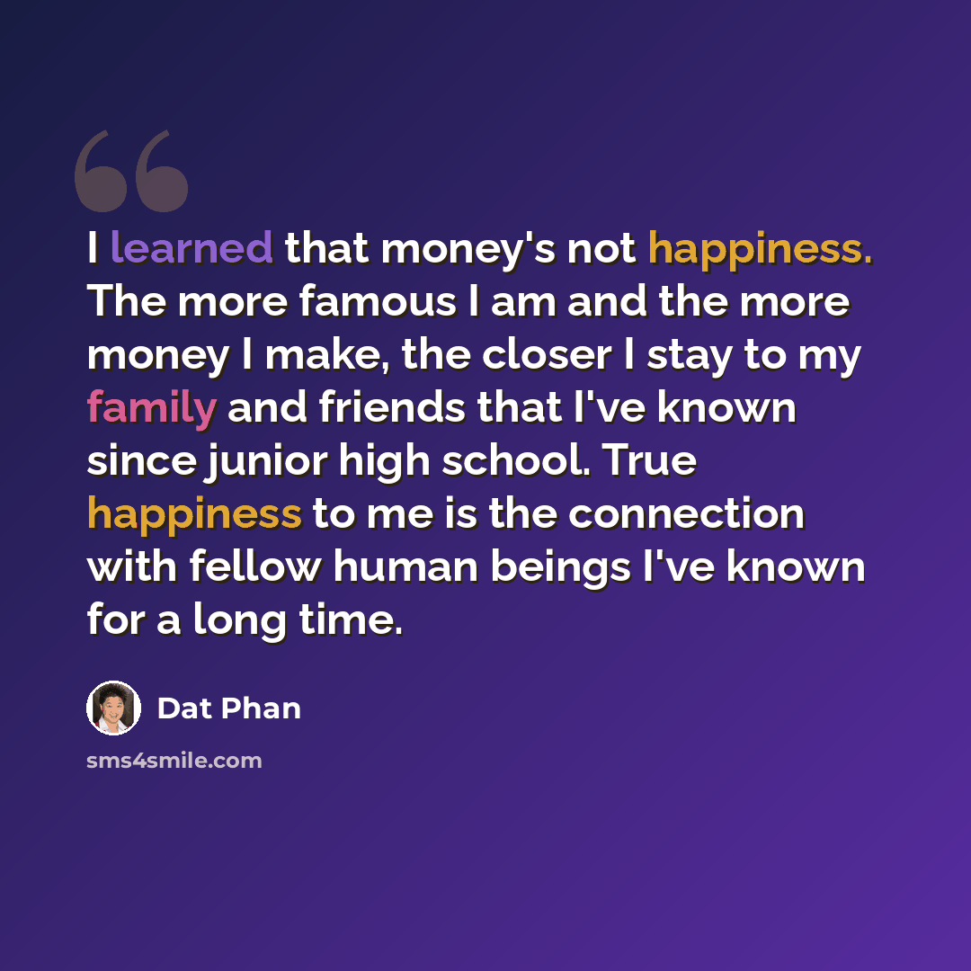 “I learned that money's not happiness. The more famous I am and the more money I make, the closer I stay to my family and friends that I've known since junior high school. True happiness to me is the connection with fellow human beings I've known for a long time.” quote by Dat Phan