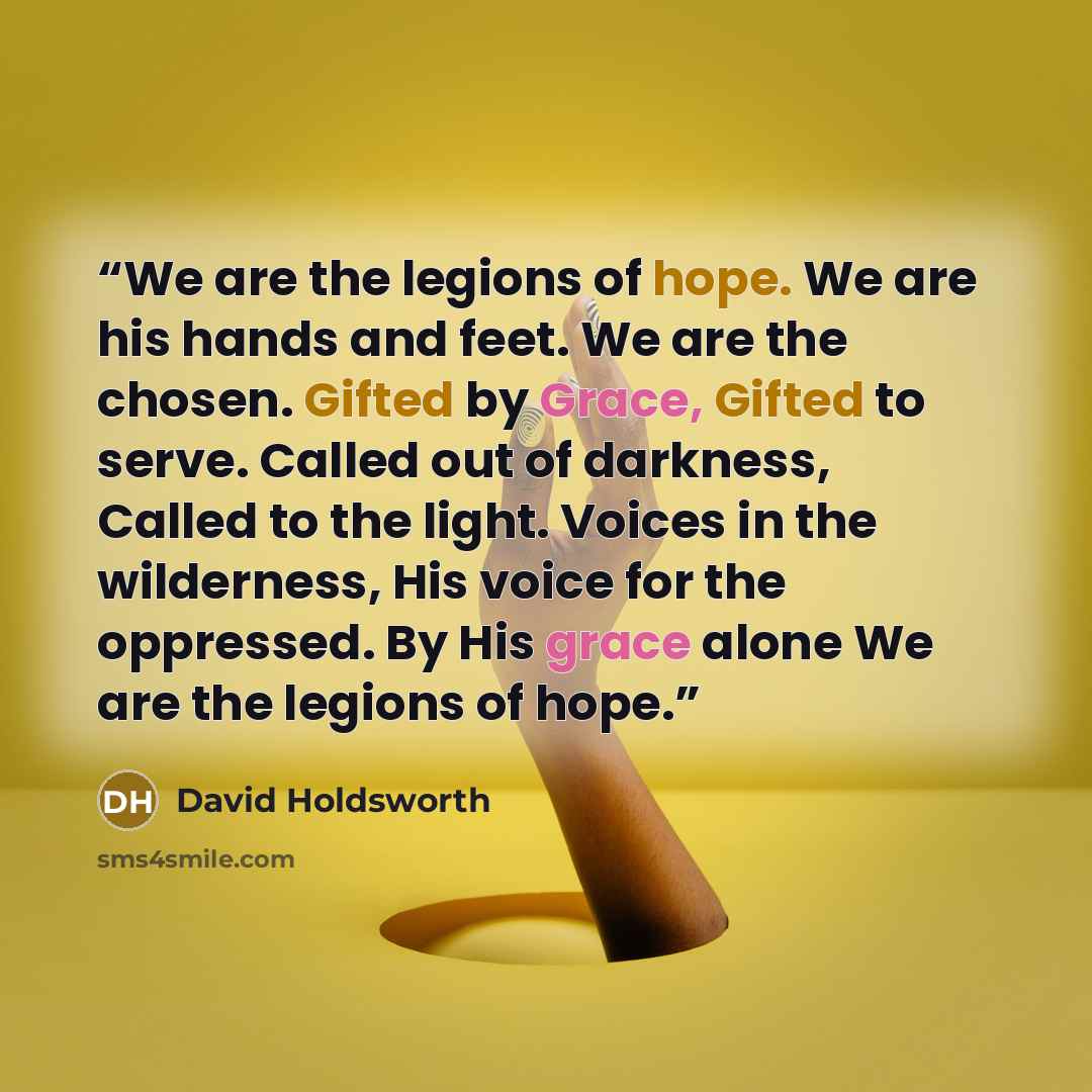 “We are the legions of hope. We are his hands and feet. We are the chosen. Gifted by Grace, Gifted to serve. Called out of darkness, Called to the light. Voices in the wilderness, His voice for the oppressed. By His grace alone We are the legions of hope.” quote by David Holdsworth