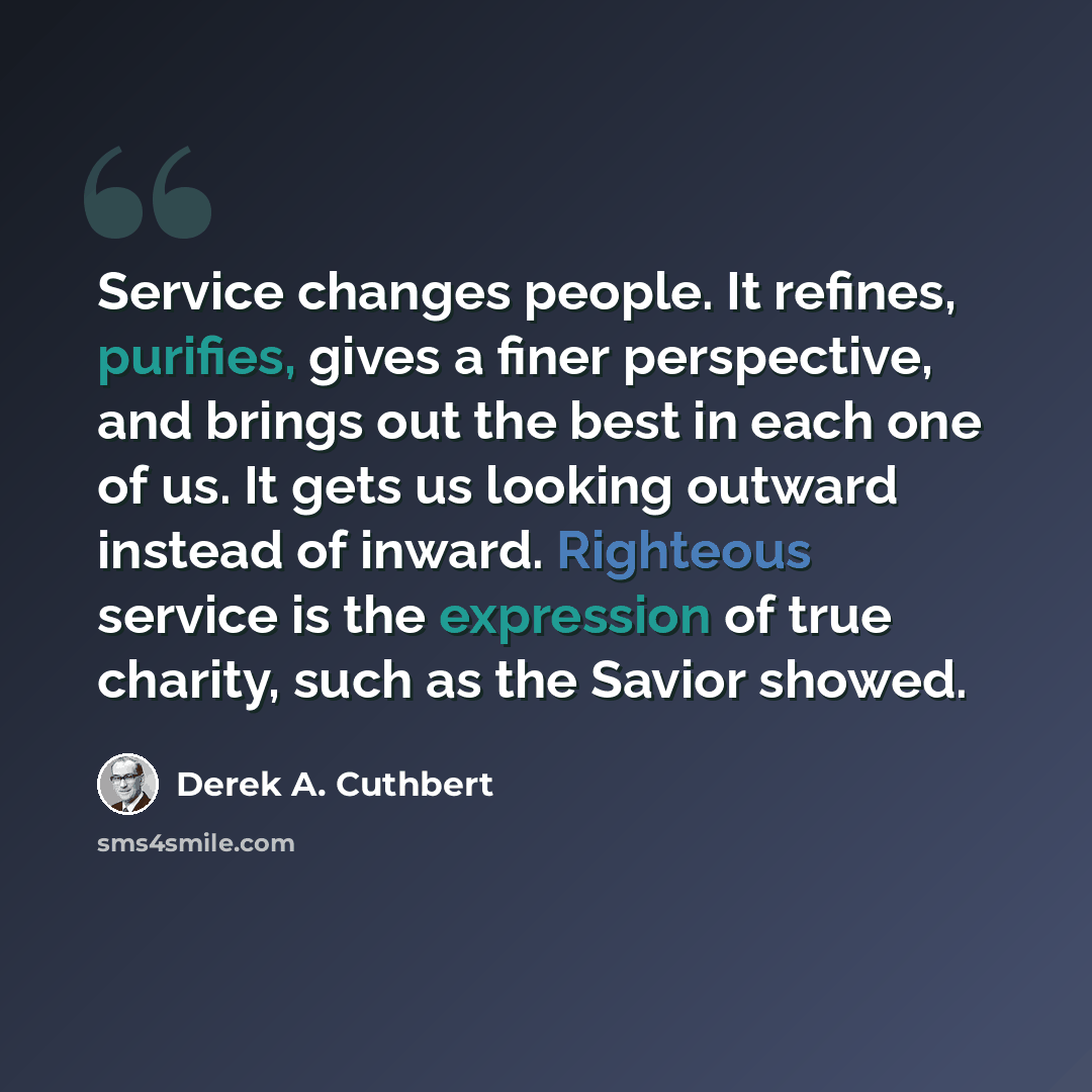 “Service changes people. It refines, purifies, gives a finer perspective, and brings out the best in each one of us. It gets us looking outward instead of inward. Righteous service is the expression of true charity, such as the Savior showed.” quote by Derek A. Cuthbert