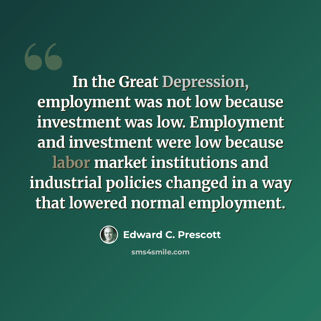 “In the Great Depression, employment was not low because investment was low. Employment and investment were low because labor market institutions and industrial policies changed in a way that lowered normal employment.” quote by Edward C. Prescott