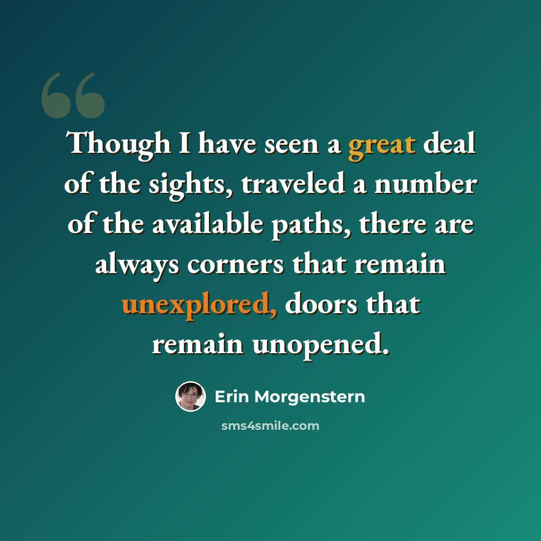 “Though I have seen a great deal of the sights, traveled a number of the available paths, there are always corners that remain unexplored, doors that remain unopened.” quote by Erin Morgenstern