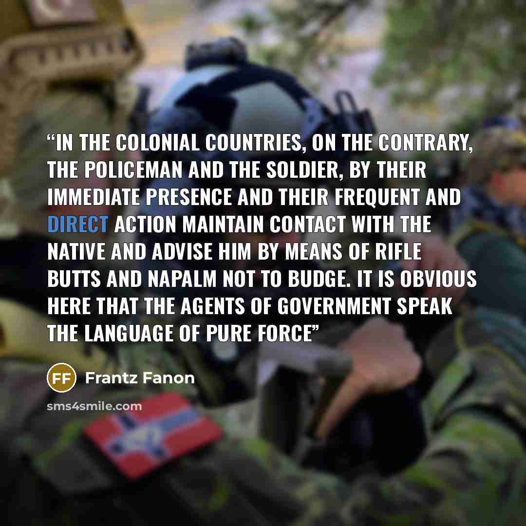 “In the colonial countries, on the contrary, the policeman and the soldier, by their immediate presence and their frequent and direct action maintain contact with the native and advise him by means of rifle butts and napalm not to budge. It is obvious here that the agents of government speak the…” quote by Frantz Fanon
