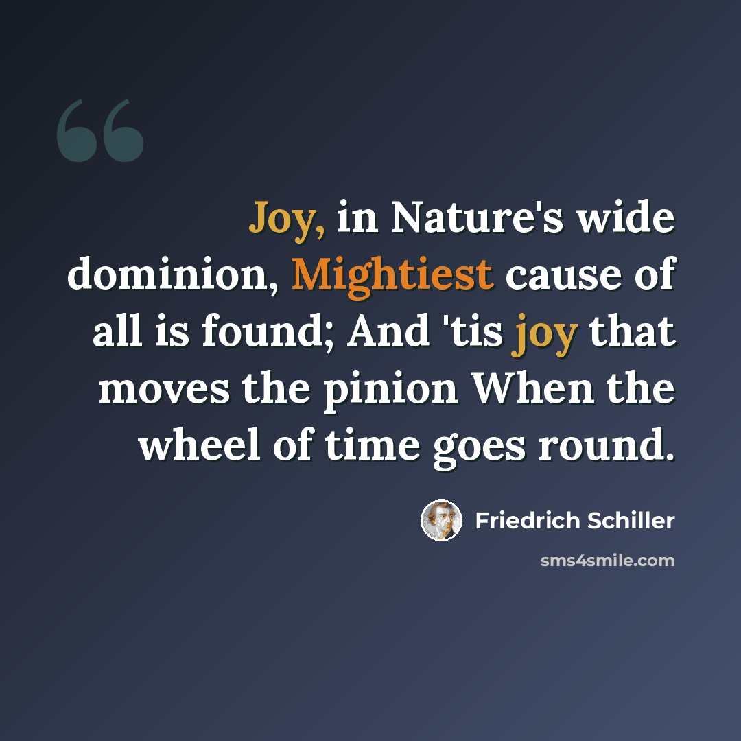 “Joy, in Nature's wide dominion, Mightiest cause of all is found; And 'tis joy that moves the pinion When the wheel of time goes round.” quote by Friedrich Schiller