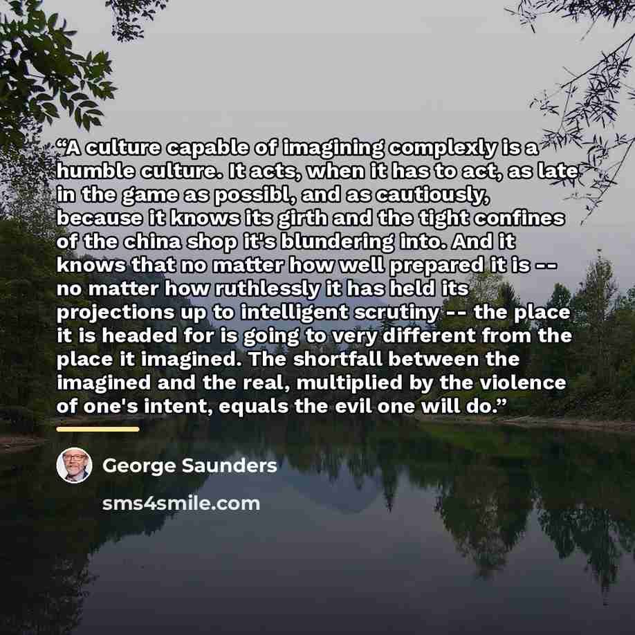 “A culture capable of imagining complexly is a humble culture. It acts, when it has to act, as late in the game as possibl, and as cautiously, because it knows its girth and the tight confines of the china shop it's blundering into. And it knows that no matter how well prepared it is -- no matter…” quote by George Saunders
