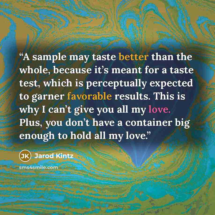 “A sample may taste better than the whole, because it’s meant for a taste test, which is perceptually expected to garner favorable results. This is why I can’t give you all my love. Plus, you don’t have a container big enough to hold all my love.” quote by Jarod Kintz