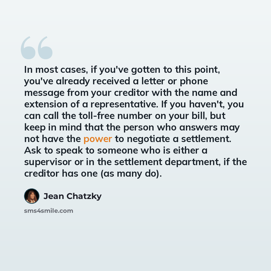 “In most cases, if you've gotten to this point, you've already received a letter or phone message from your creditor with the name and extension of a representative. If you haven't, you can call the toll-free number on your bill, but keep in mind that the person who answers may not have the power…” quote by Jean Chatzky