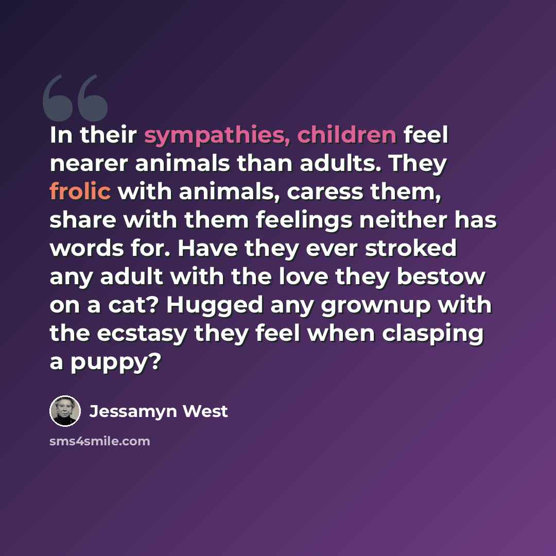 “In their sympathies, children feel nearer animals than adults. They frolic with animals, caress them, share with them feelings neither has words for. Have they ever stroked any adult with the love they bestow on a cat? Hugged any grownup with the ecstasy they feel when clasping a puppy?” quote by Jessamyn West
