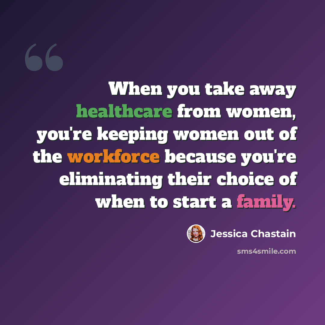 “When you take away healthcare from women, you're keeping women out of the workforce because you're eliminating their choice of when to start a family.” quote by Jessica Chastain