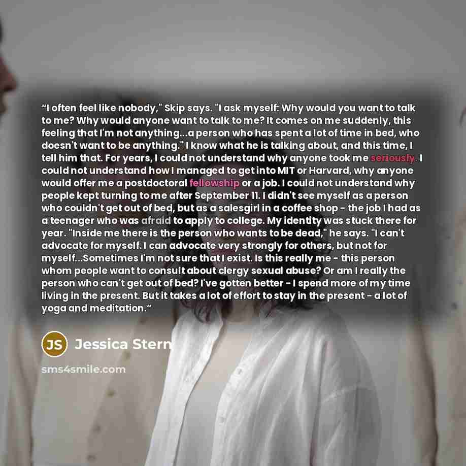 “I often feel like nobody," Skip says. "I ask myself: Why would you want to talk to me? Why would anyone want to talk to me? It comes on me suddenly, this feeling that I'm not anything...a person who has spent a lot of time in bed, who doesn't want to be anything." I know what he is talking about…” quote by Jessica Stern