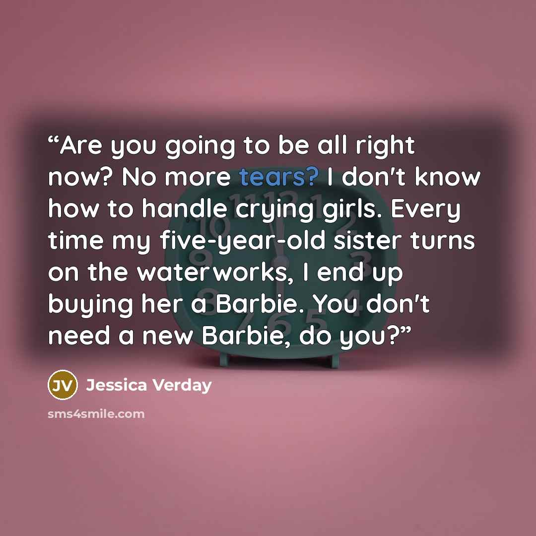 “Are you going to be all right now? No more tears? I don't know how to handle crying girls. Every time my five-year-old sister turns on the waterworks, I end up buying her a Barbie. You don't need a new Barbie, do you?” quote by Jessica Verday