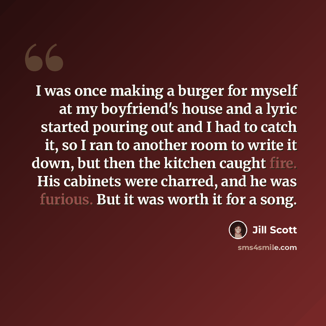 “I was once making a burger for myself at my boyfriend's house and a lyric started pouring out and I had to catch it, so I ran to another room to write it down, but then the kitchen caught fire. His cabinets were charred, and he was furious. But it was worth it for a song.” quote by Jill Scott