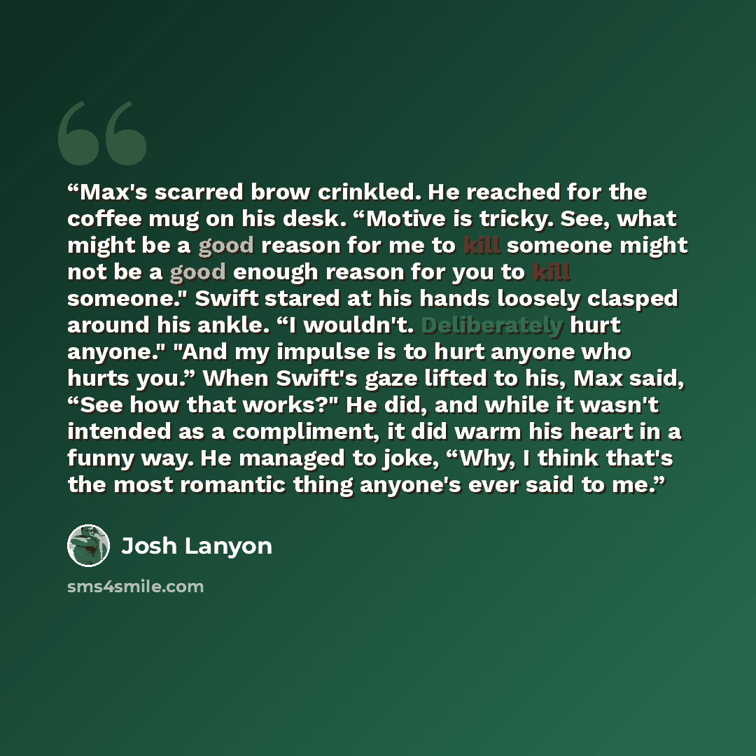“Max's scarred brow crinkled. He reached for the coffee mug on his desk. “Motive is tricky. See, what might be a good reason for me to kill someone might not be a good enough reason for you to kill someone." Swift stared at his hands loosely clasped around his ankle. “I wouldn't. Deliberately hurt…” quote by Josh Lanyon