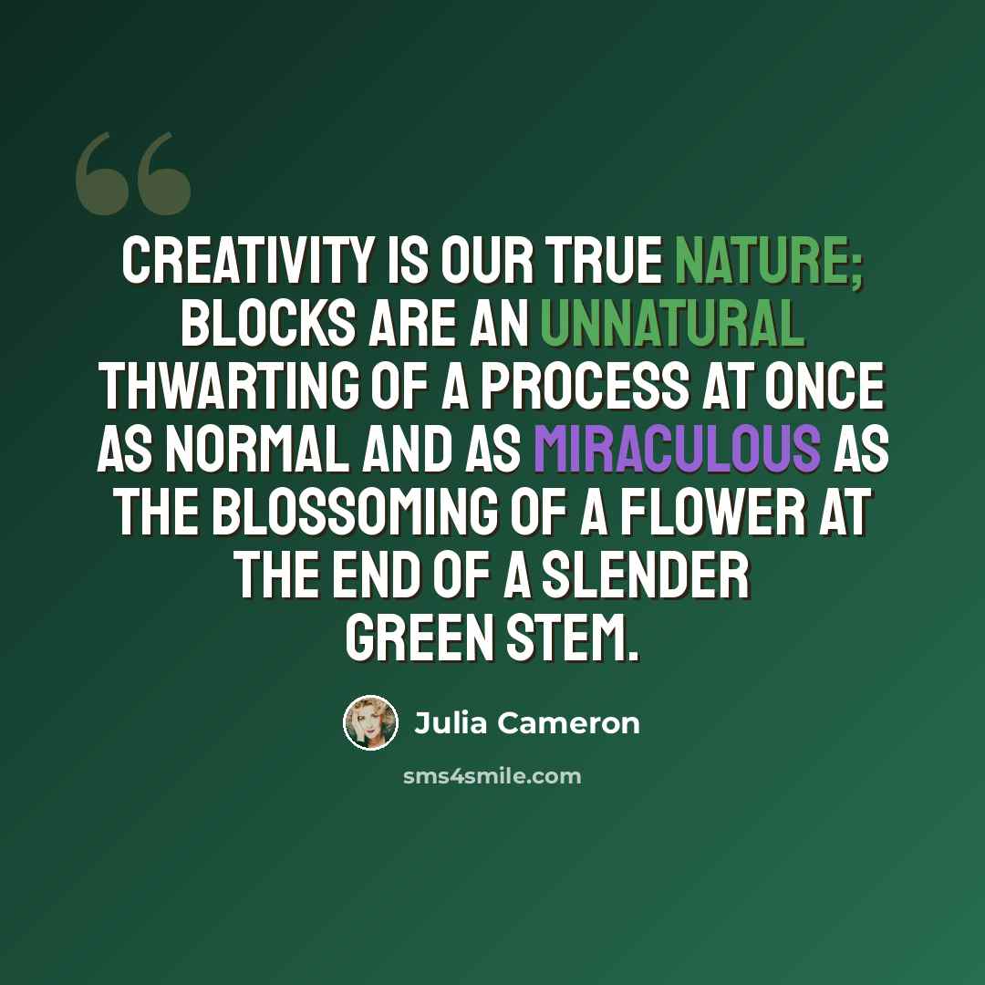 “Creativity is our true nature; blocks are an unnatural thwarting of a process at once as normal and as miraculous as the blossoming of a flower at the end of a slender green stem.” quote by Julia Cameron
