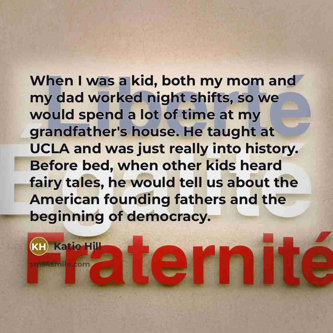 “When I was a kid, both my mom and my dad worked night shifts, so we would spend a lot of time at my grandfather's house. He taught at UCLA and was just really into history. Before bed, when other kids heard fairy tales, he would tell us about the American founding fathers and the beginning of…” quote by Katie Hill