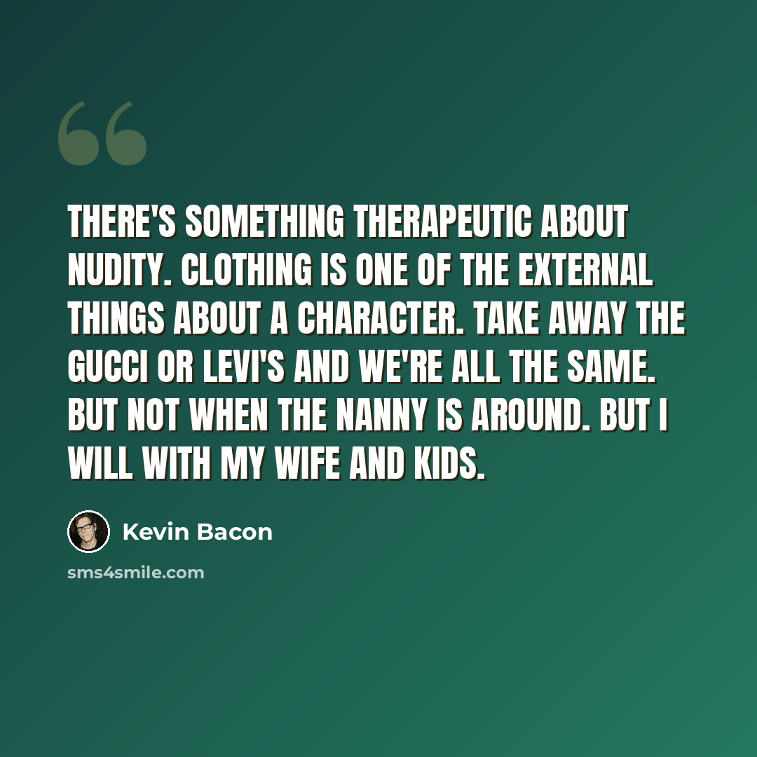 “There's something therapeutic about nudity. Clothing is one of the external things about a character. Take away the Gucci or Levi's and we're all the same. But not when the nanny is around. But I will with my wife and kids.” quote by Kevin Bacon