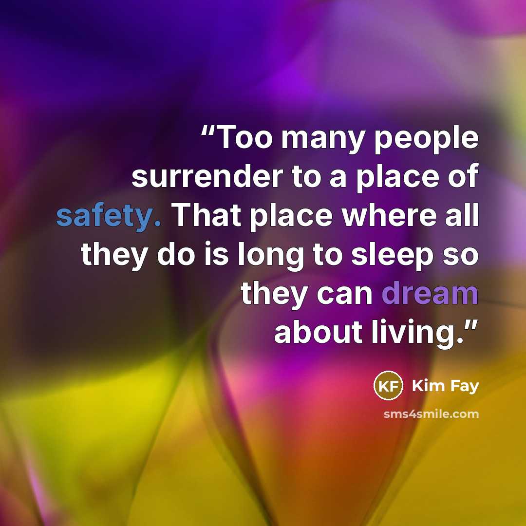 “Too many people surrender to a place of safety. That place where all they do is long to sleep so they can dream about living.” quote by Kim Fay