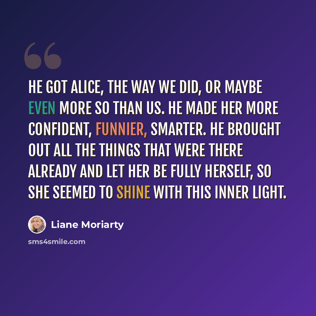 “He got Alice, the way we did, or maybe even more so than us. He made her more confident, funnier, smarter. He brought out all the things that were there already and let her be fully herself, so she seemed to shine with this inner light.” quote by Liane Moriarty