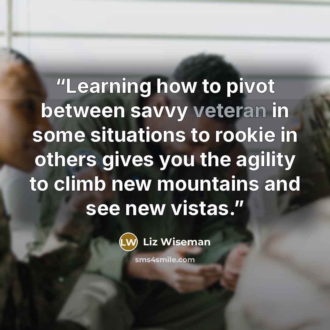 “Learning how to pivot between savvy veteran in some situations to rookie in others gives you the agility to climb new mountains and see new vistas.” quote by Liz Wiseman