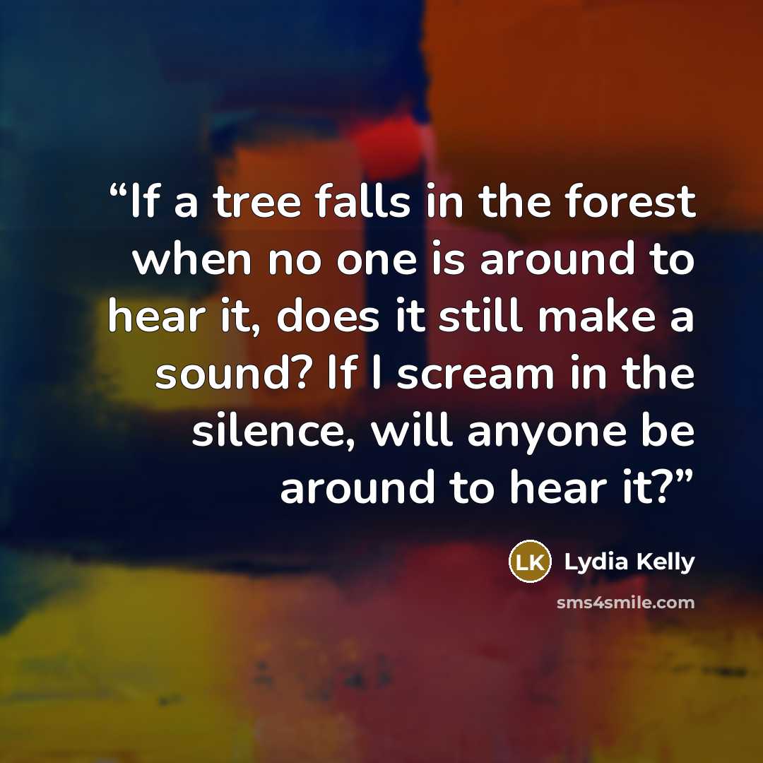 “If a tree falls in the forest when no one is around to hear it, does it still make a sound? If I scream in the silence, will anyone be around to hear it?” quote by Lydia Kelly