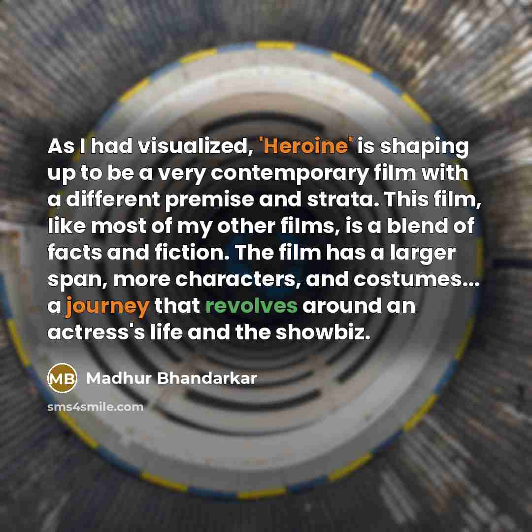 “As I had visualized, 'Heroine' is shaping up to be a very contemporary film with a different premise and strata. This film, like most of my other films, is a blend of facts and fiction. The film has a larger span, more characters, and costumes... a journey that revolves around an actress's life…” quote by Madhur Bhandarkar